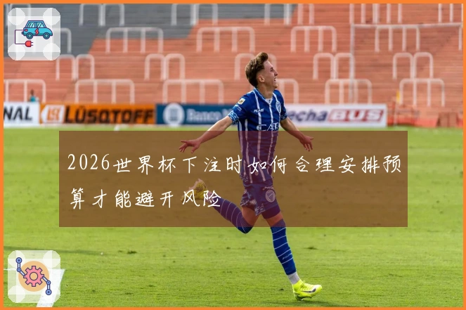 2026世界杯下注时如何合理安排预算才能避开风险