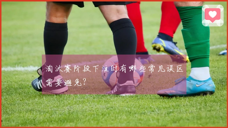 淘汰赛阶段下注时有哪些常见误区需要避免？