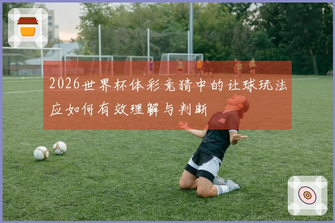 2026世界杯体彩竞猜中的让球玩法应如何有效理解与判断