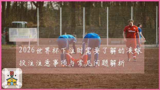 2026世界杯下注时需要了解的滚球投注注意事项与常见问题解析